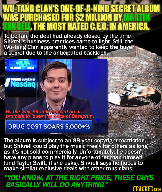 WU-TANG CLAN'S ONE-OF-A-KINDS SECRET ALBUM WAS PURCHASED FOR $2 MILLION BY MARTIN SHKRELI, THE MOST HATED C.E.O: IN AMERICA. To be fair, the deal had 