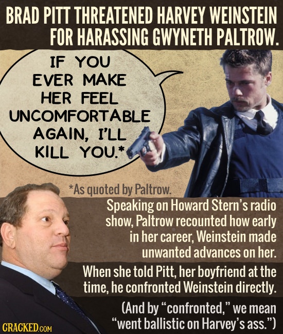 BRAD PITT THREATENED HARVEY WEINSTEIN FOR HARASSING GWYNETH PALTROW. IF YOU EVER MAKE HER FEEL UNCOMFORTABLE AGAIN, I'LL KILL YOU.* *As quoted by Palt