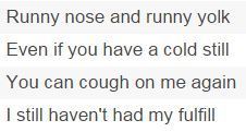 Runny nose and runny yolk Even if you have a cold still You can cough on me again I still haven't had my fulfill 