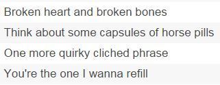 Broken heart and broken bones Think about some capsules of horse pills One more quirky cliched phrase You're the one I wanna refill 