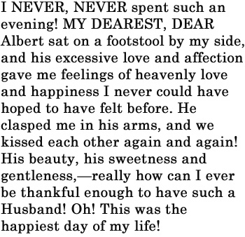 I NEVER, NEVER spent such an evening! MY DEAREST, DEAR Albert sat on a footstool by my side, and his excessive love and affection gave me feelings of