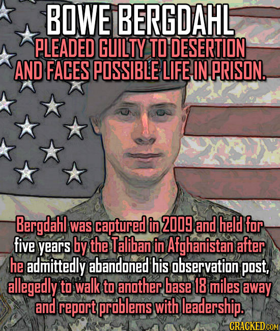 BOWE BERGDAHL PLEADED GUILTY TO DESERTION AND FACES POSSIBLE LIFE IN PRISON.. Bergdahl Was captured in 2009 and held for five years by the Taliban in 