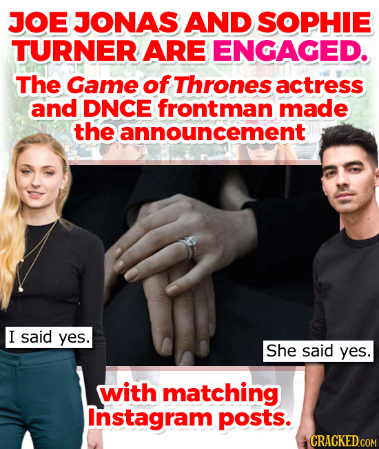 JOE JONAS AND SOPHIE TURNER ARE ENGAGED. The Game of Thrones actress and DNCE frontman made the announcement I said yes. She said yes. with matching I