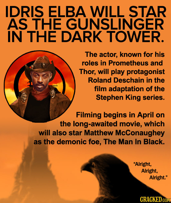 IDRIS ELBA WILL STAR AS THE GUNSLINGER IN THE DARK TOWER. The actor, known for his roles in Prometheus and Thor, will play protagonist Roland Deschain