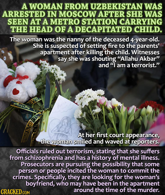 A WOMAN FROM UZBEKISTAN WAS ARRESTED IN MoScOW AFTER SHE WAS SEEN AT A METRO STATION CARRYING THE HEAD oF A DECAPITATED CHILD. The woman was the nanny