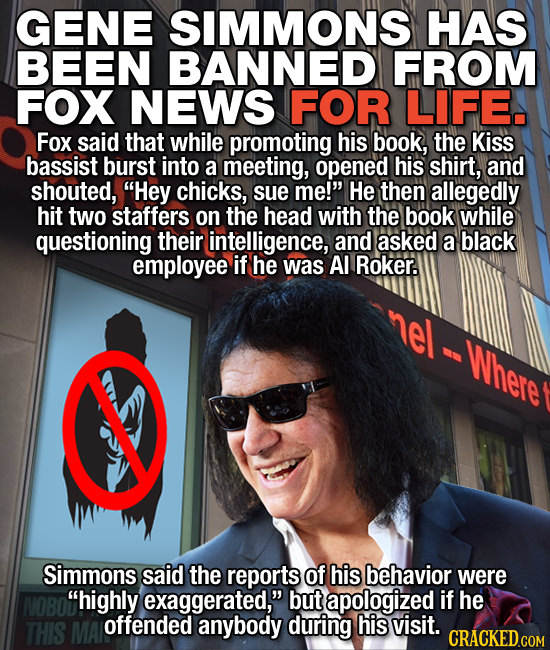 GENE SIMMONS HAS BEEN BANNED FROM FOX NEWS FOR LIFE. Fox said that while promoting his book, the Kiss bassist burst into a meeting, opened his shirt, 