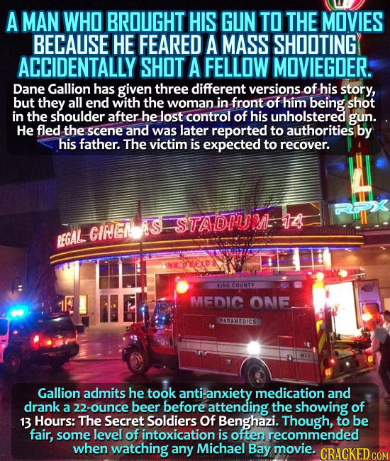 A MAN WHO BROUGHT HIS GUN TO THE MOVIES BECAUSE HE FEARED A MASS SHOOTING ACCIDENTALLY SHOT A FELLOW MOVIEGOER. Dane Gallion has given three different