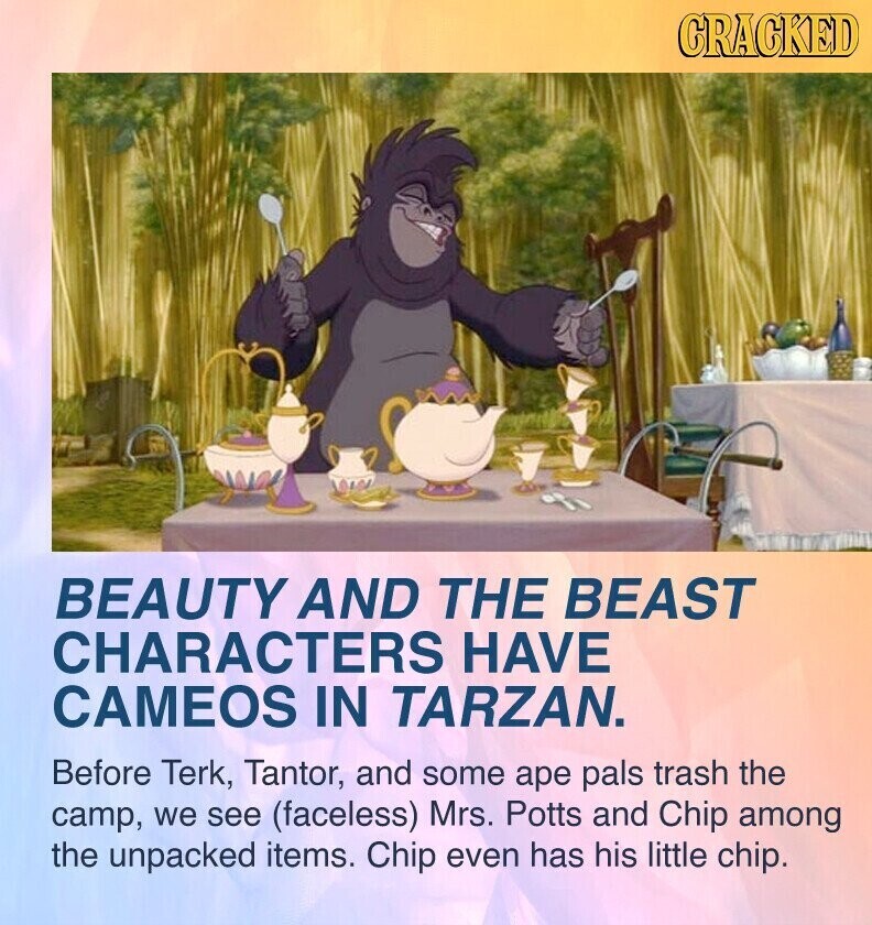 CRACKED BEAUTY AND THE BEAST CHARACTERS HAVE CAMEOS IN TARZAN. Before Terk, Tantor, and some ape pals trash the camp, we see (faceless) Mrs. Potts and Chip among the unpacked items. Chip even has his little chip.