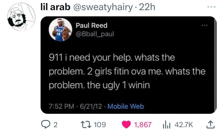 lil arab @sweatyhairy 22h ... Paul Reed PHILS 44 @Bball_paul 911 i need your help. whats the problem. 2 girls fitin ova me. whats the problem. the ugly 1 winin 7:52 PM - 6/21/12 - 1 Mobile Web 2 109 1,867 42.7K 