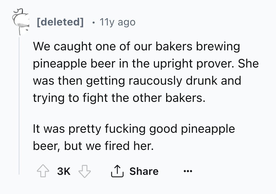 11y ago We caught one of our bakers brewing pineapple beer in the upright prover. She was then getting raucously drunk and trying to fight the other bakers. It was pretty fucking good pineapple beer, but we fired her. 3K Share ...