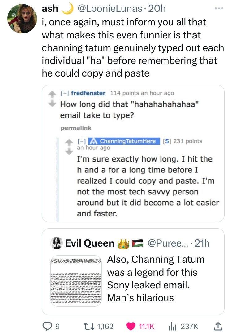 ash @LoonieLunas 20h ... i, once again, must inform you all that what makes this even funnier is that channing tatum genuinely typed out each individual ha before remembering that he could copy and paste fredfenster 114 points an hour ago How long did that hahahahahahaa email take to type? permalink ChanningTatumHere 231 points an hour ago I'm sure exactly how long. I hit the h and a for a long time before I realized I could copy and paste. I'm not the most tech savvy person around but it did become a lot easier and faster.