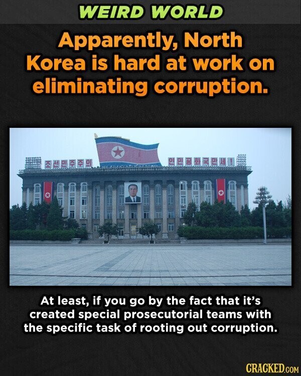 WEIRD WORLD Apparently, North Korea is hard at work on eliminating corruption. DO KH 0 TH K 0 M p -> At least, if you go by the fact that it's created special prosecutorial teams with the specific task of rooting out corruption. CRACKED.COM