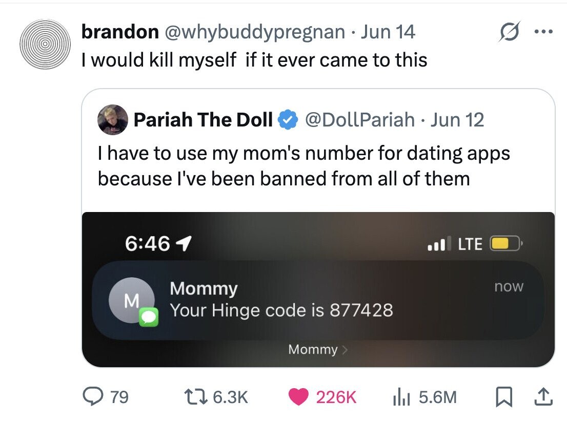 brandon @whybuddypregnan Jun 14 ... I would kill myself if it ever came to this Pariah The Doll @DollPariah Jun 12 I have to use my mom's number for dating apps because I've been banned from all of them 6:46 LTE Mommy now M Your Hinge code is 877428 Mommy > 79 6.3K 226K del 5.6M