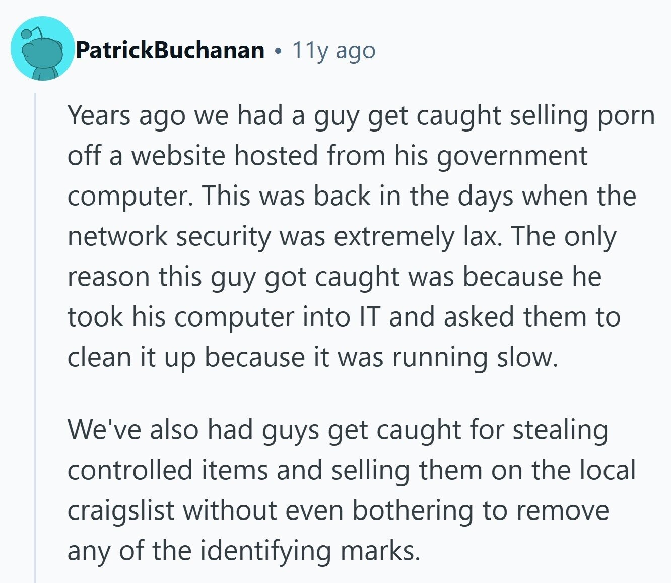 PatrickBuchanan 11y ago Years ago we had a guy get caught selling porn off a website hosted from his government computer. This was back in the days when the network security was extremely lax. The only reason this guy got caught was because he took his computer into IT and asked them to clean it up because it was running slow. We've also had guys get caught for stealing controlled items and selling them on the local craigslist without even bothering to remove any of the identifying marks.