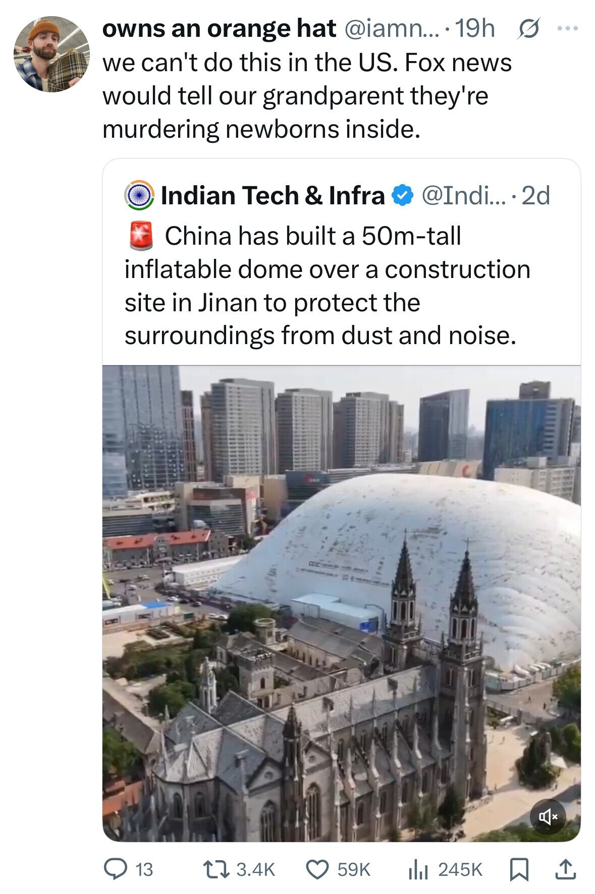 owns an orange hat @iamn... 19h s ... we can't do this in the US. Fox news would tell our grandparent they're murdering newborns inside. Indian Tech & Infra @Indi... 2d China has built a 50m-tall inflatable dome over a construction site in Jinan to protect the surroundings from dust and noise. 3.4K 59K 13 245K