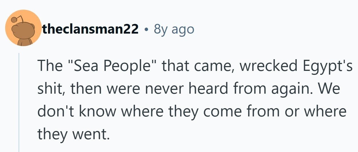 theclansman22 . 8y ago The Sea People that came, wrecked Egypt's shit, then were never heard from again. We don't know where they come from or where they went. 