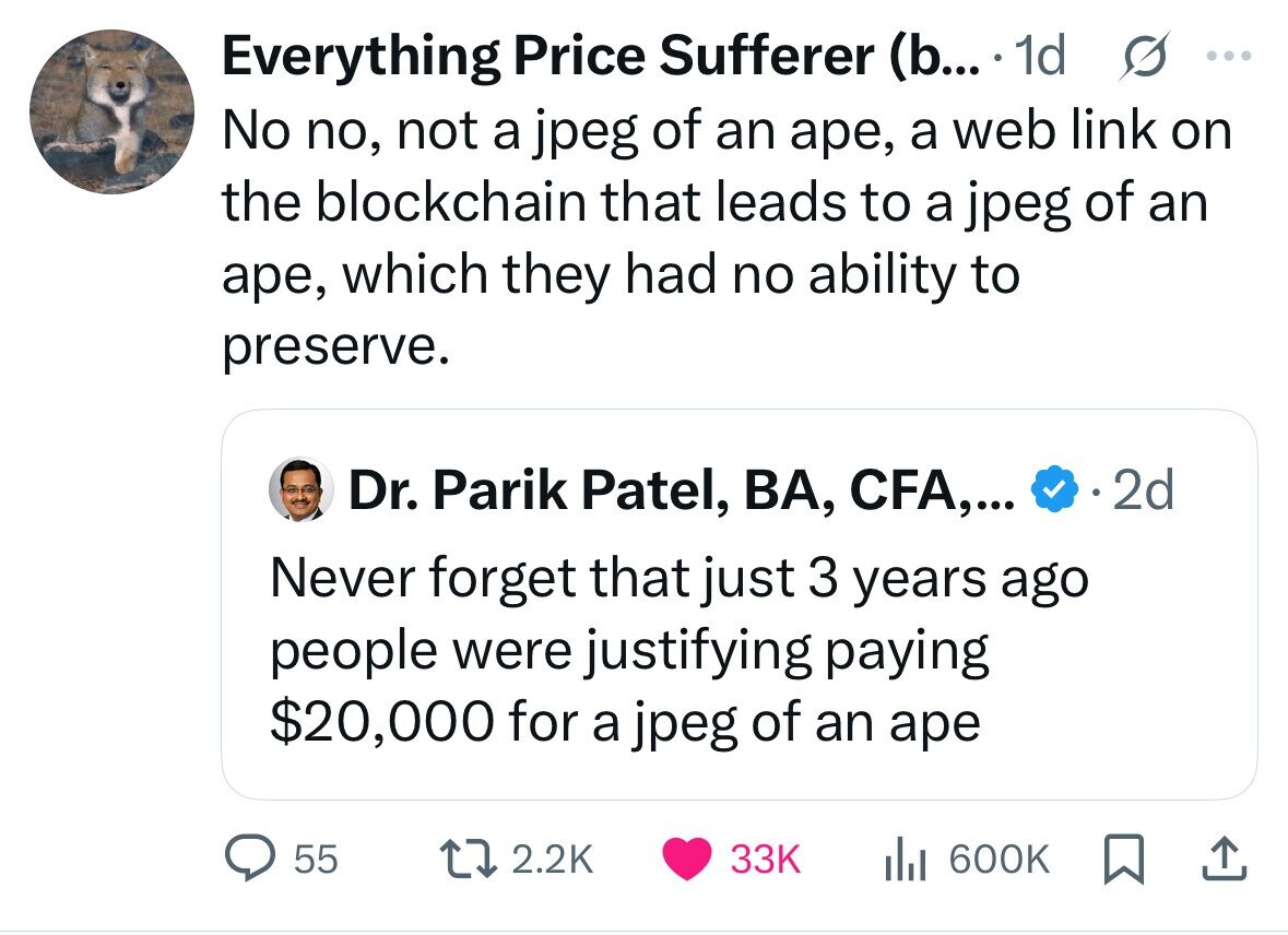 Everything Price Sufferer (b... 1d s ... No no, not a jpeg of an аре, a web link on the blockchain that leads to a jpeg of an аре, which they had no ability to preserve. Dr. Parik Patel, BA, CFA,... 2d Never forget that just 3 years ago people were justifying paying $20,000 for a jpeg of an ape 55 2.2K 33K 600K
