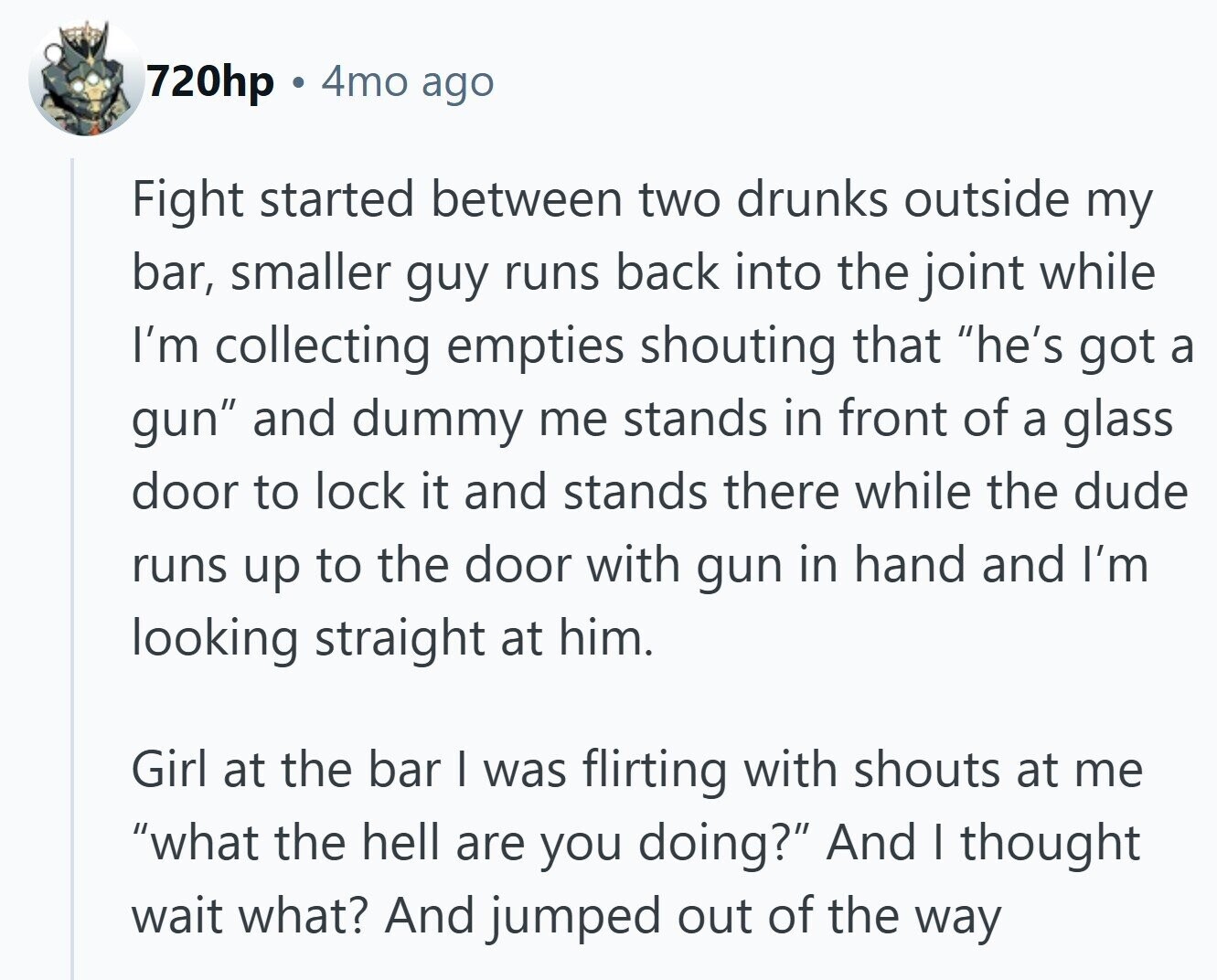 720hp 4mo ago Fight started between two drunks outside my bar, smaller guy runs back into the joint while I'm collecting empties shouting that he's got a gun and dummy me stands in front of a glass door to lock it and stands there while the dude runs up to the door with gun in hand and I'm looking straight at him. Girl at the bar I was flirting with shouts at me what the hell are you doing? And I thought wait what? And jumped out of the way
