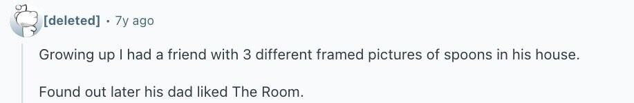 7y ago Growing up I had a friend with 3 different framed pictures of spoons in his house. Found out later his dad liked The Room.