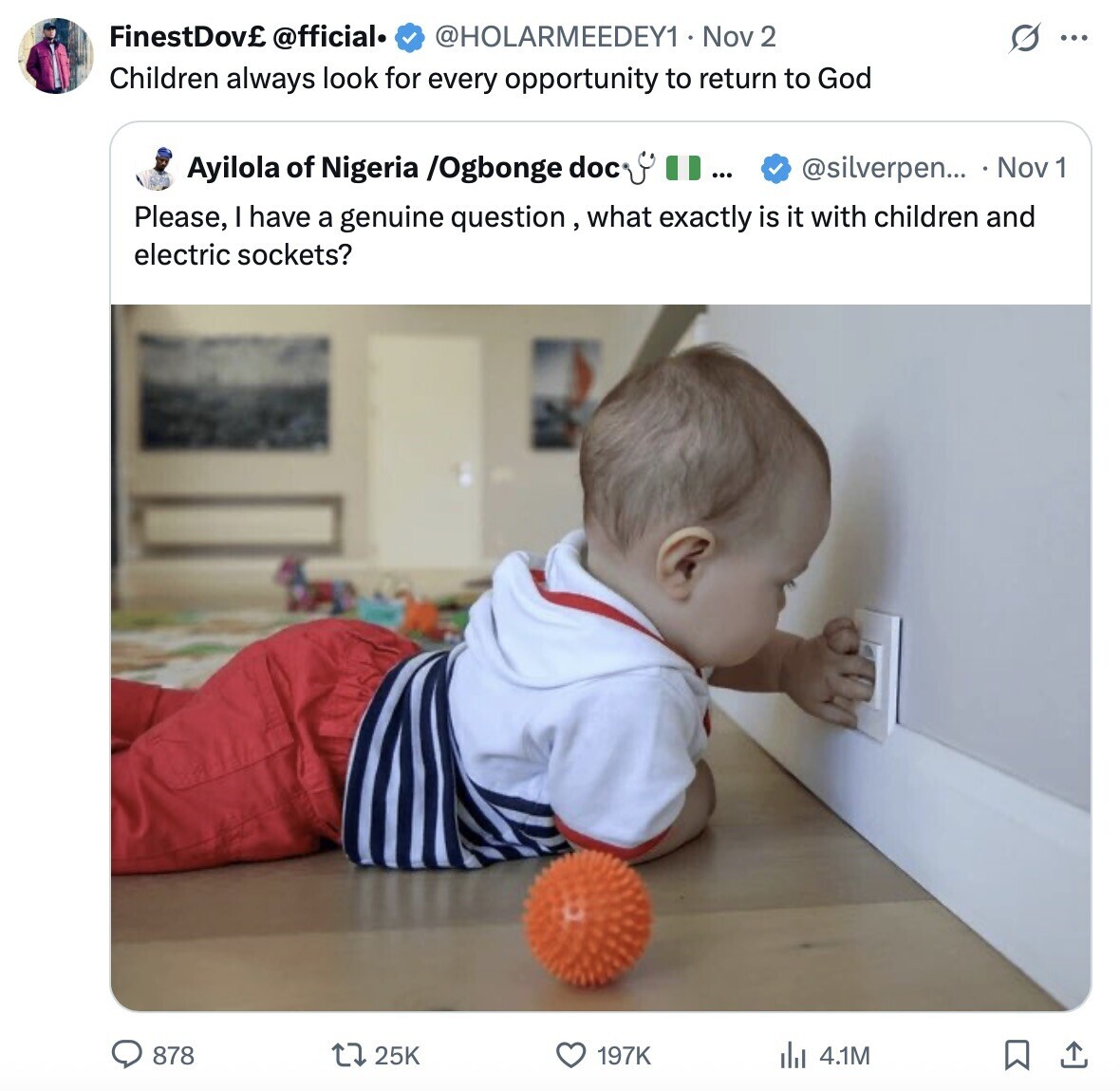 FinestDov£ @fficial. @HOLARMEEDEY1 Nov 2 G ... Children always look for every opportunity to return to God Ayilola of Nigeria /Ogbonge doc ... @silverpen... Nov 1 Please, I have a genuine question, what exactly is it with children and electric sockets? 878 25K 197K 4.1M 