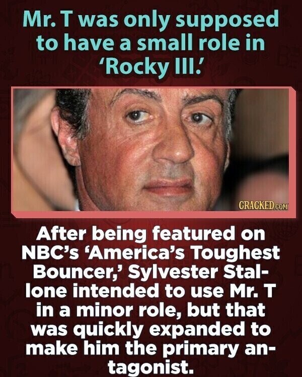 Mr. T was only supposed to have a small role in 'Rocky III.' CRACKED COM After being featured on NBC's 'America's Toughest Bouncer,' Sylvester Stal- lone intended to use Mr. T in a minor role, but that was quickly expanded to make him the primary an- tagonist.