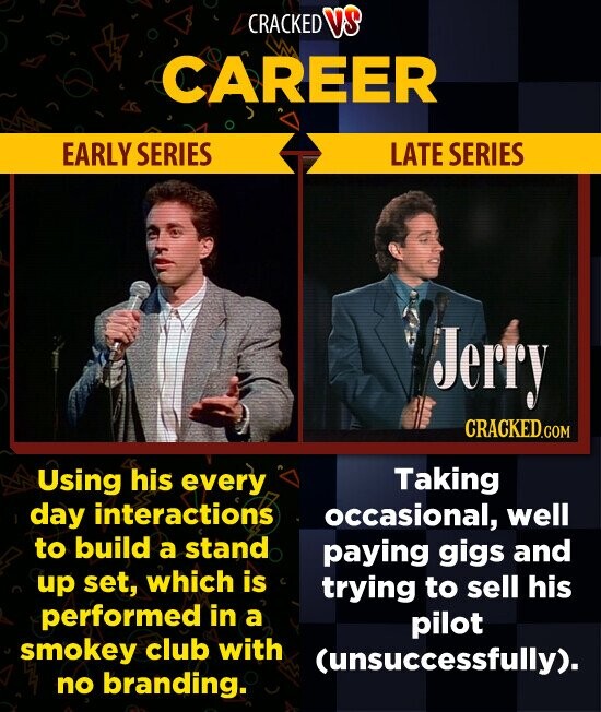 CRACKED VS CAREER EARLY SERIES LATE SERIES Jerry CRACKED.COM Taking Using his every day interactions occasional, well to build a stand paying gigs and up set, which is trying to sell his performed in a pilot smokey club with (unsuccessfully). no branding.