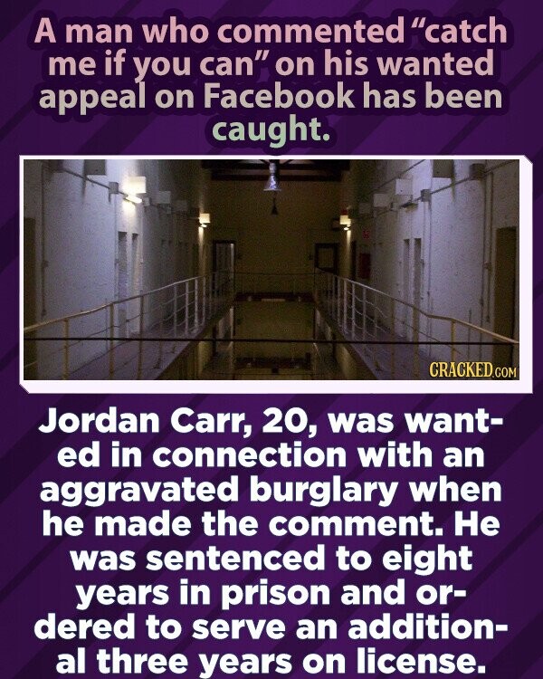 A man who commented catch me if you can on his wanted appeal on Facebook has been caught. CRACKED.COM Jordan Carr, 20, was want- ed in connection with an aggravated burglary when he made the comment. Не was sentenced to eight years in prison and or- dered to serve an addition- al three years on license.