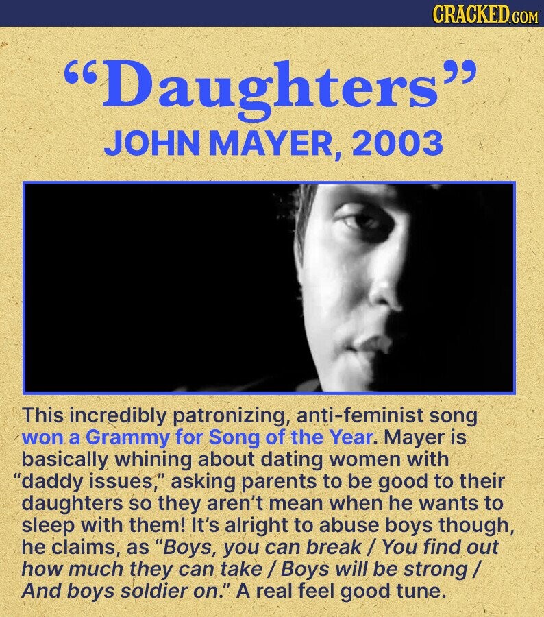 CRACKED.COM Daughters JOHN MAYER, 2003 This incredibly patronizing, anti-feminist song won a Grammy for Song of the Year. Mayer is basically whining about dating women with daddy issues, asking parents to be good to their daughters so they aren't mean when he wants to sleep with them! It's alright to abuse boys though, he claims, as Boys, you can break /You find out how much they can take / Boys will be strong / And boys soldier on. A real feel good tune.
