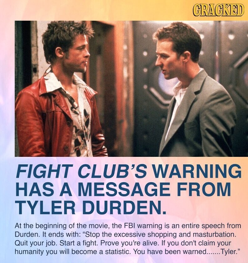 GRACKED FIGHT CLUB'S WARNING HAS A MESSAGE FROM TYLER DURDEN. At the beginning of the movie, the FBI warning is an entire speech from Durden. It ends with: Stop the excessive shopping and masturbation. Quit your job. Start a fight. Prove you're alive. If you don't claim your humanity you will become a statistic. You have been warned....... Tyler.
