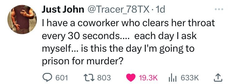 Just John @Tracer_78TXx1 dd I have a coworker who clears her throat every 30 seconds.... each day I ask myself... is this the day I'm going to prison for murder? 601 803 19.3K 633K 