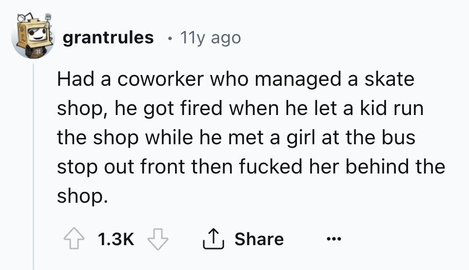 grantrules 11y ago Had a coworker who managed a skate shop, he got fired when he let a kid run the shop while he met a girl at the bus stop out front then fucked her behind the shop. Share 1.3K ...
