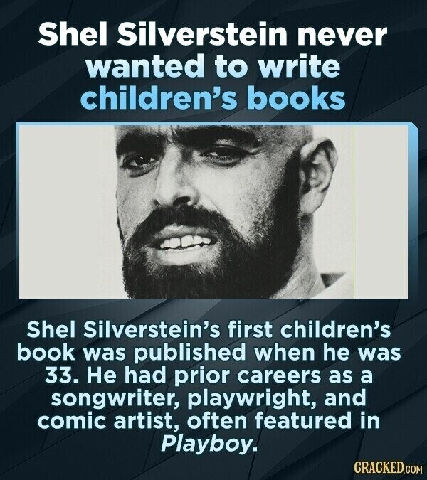 Shel Silverstein never wanted to write children's books Shel Silverstein's first children's book was published when he was 33. Не had prior careers as a songwriter, playwright, and comic artist, often featured in Playboy. CRACKED.COM