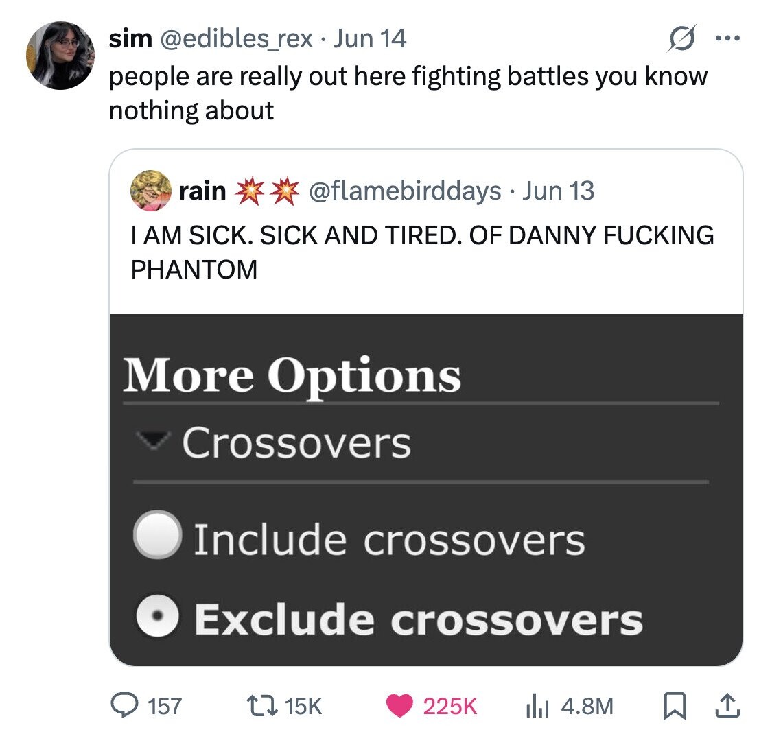 sim @edibles_rex Jun 14 ... people are really out here fighting battles you know nothing about rain @flamebirddays . Jun 13 I AM SICK. SICK AND TIRED. OF DANNY FUCKING PHANTOM More Options Crossovers Include crossovers Exclude crossovers 157 15K 225K 4.8M