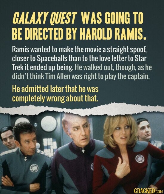 GALAXY QUEST WAS GOING TO BE DIRECTED BY HAROLD RAMIS. Ramis wanted to make the movie a straight spoof, closer to Spaceballs than to the love letter to Star Trek it ended up being. Не walked out, though, as he didn't think Tim Allen was right to play the captain. Не admitted later that he was completely wrong about that. CRACKED.COM