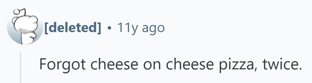 . 11y ago Forgot cheese on cheese pizza, twice.