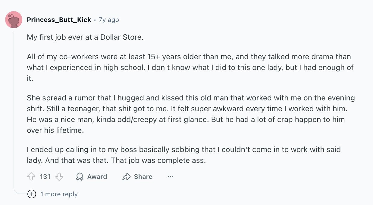 Princess_Butt_Kick. 7y ago My first job ever at a Dollar Store. All of my co-workers were at least 15+ years older than me, and they talked more drama than what I experienced in high school. | don't know what I did to this one lady, but I had enough of it. She spread a rumor that I hugged and kissed this old man that worked with me on the evening shift. Still a teenager, that shit got to me. It felt super awkward every time I worked with him. Не was a nice man, kinda odd/creepy at first glance. But