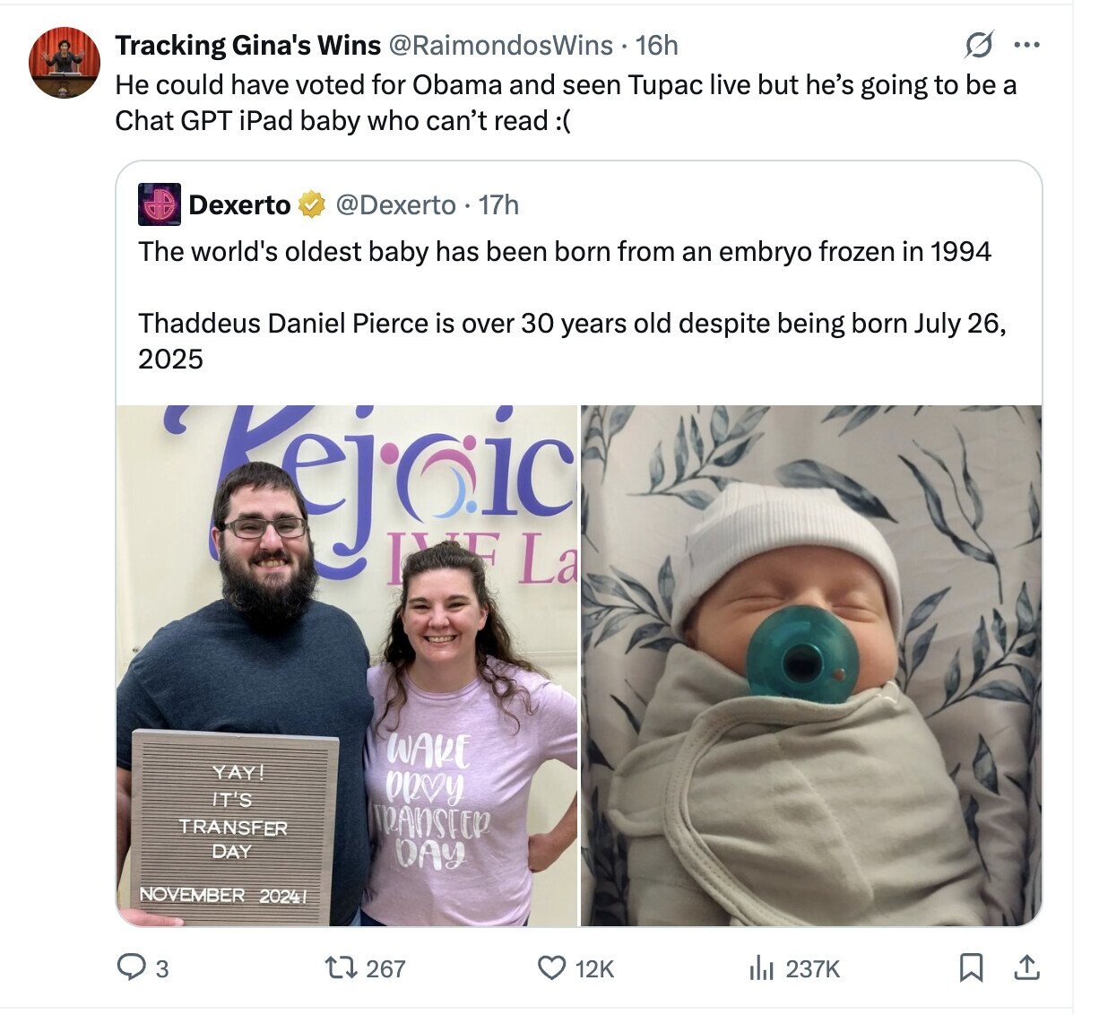 G ... Tracking Gina's Wins @RaimondosWins 16h Не could have voted for Obama and seen Tupac live but he's going to be a Chat GPT iPad baby who can't read :( Dexerto @Dexerto - 17h The world's oldest baby has been born from an embryo frozen in 1994 Thaddeus Daniel Pierce is over 30 years old despite being born July 26, 2025 Kejaic IVE La WAKE YAY! PRVY IT'S TRANSFER TRANSTER DAY DAY NOVEMBER 2024 3 267 12K 237K 