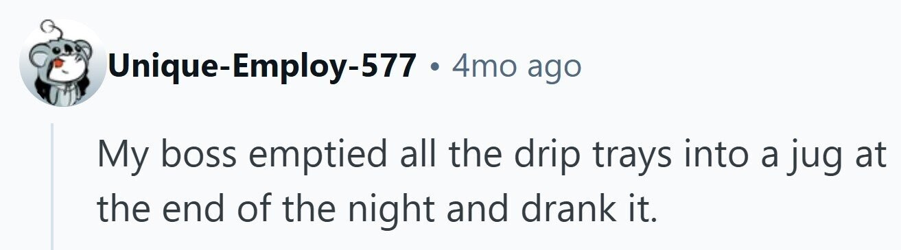 Unique-Employ-577 . 4mo ago My boss emptied all the drip trays into a jug at the end of the night and drank it.