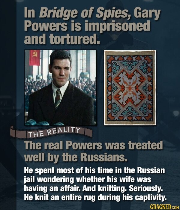 In Bridge of Spies, Gary Powers is imprisoned and tortured. THE REALITY The real Powers was treated well by the Russians. Не spent most of his time in the Russian jail wondering whether his wife was having an affair. And knitting. Seriously. Не knit an entire rug during his captivity. CRACKED.COM