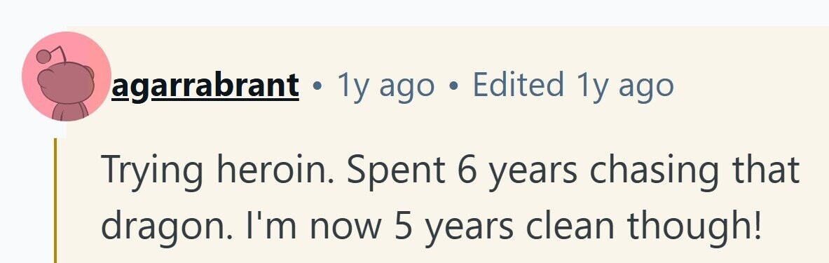 agarrabrant . 1y ago . Edited 1y ago Trying heroin. Spent 6 years chasing that dragon. I'm now 5 years clean though!