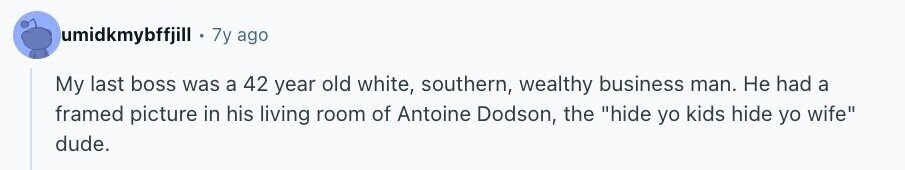 umidkmybffjill 7y ago My last boss was a 42 year old white, southern, wealthy business man. Не had a framed picture in his living room of Antoine Dodson, the hide yo kids hide yo wife dude.