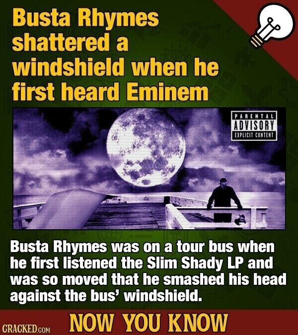 Busta Rhymes shattered a windshield when he first heard Eminem PARENTAL ADVISORY EXPLICIT CONTENT Busta Rhymes was on a tour bus when he first listened the Slim Shady LP and was so moved that he smashed his head against the bus' windshield. NOW YOU KNOW CRACKED.COM
