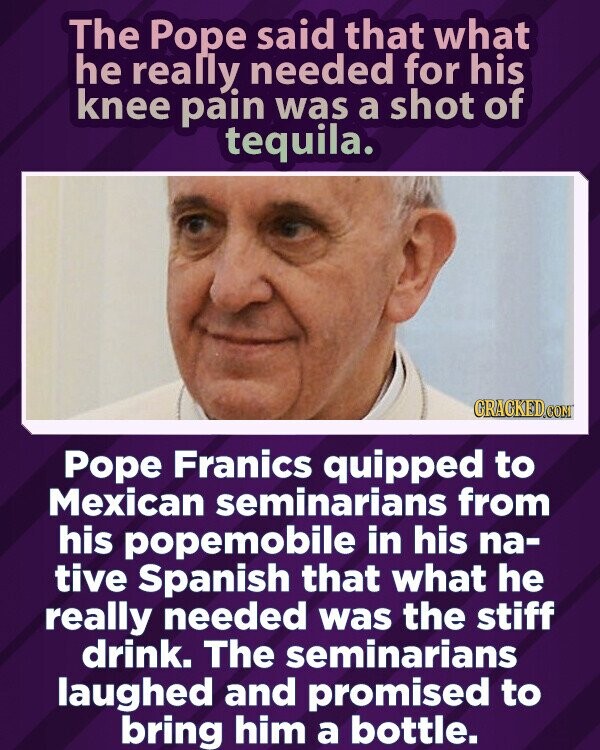 The Pope said that what he really needed for his knee pain was a shot of tequila. GRACKED.COM Pope Franics quipped to Mexican seminarians from his popemobile in his na- tive Spanish that what he really needed was the stiff drink. The seminarians laughed and promised to bring him a bottle.