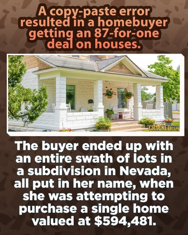 A copy-paste error resulted in a homebuyer getting an 87-for-one deal on houses. GRACKED.COM The buyer ended up with an entire swath of lots in a subdivision in Nevada, all put in her name, when she was attempting to purchase a single home valued at $594,481.