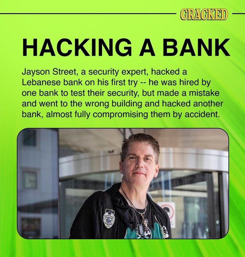 CRACKED HACKING A BANK Jayson Street, a security expert, hacked a Lebanese bank on his first try --he was hired by one bank to test their security, but made a mistake and went to the wrong building and hacked another bank, almost fully compromising them by accident. -