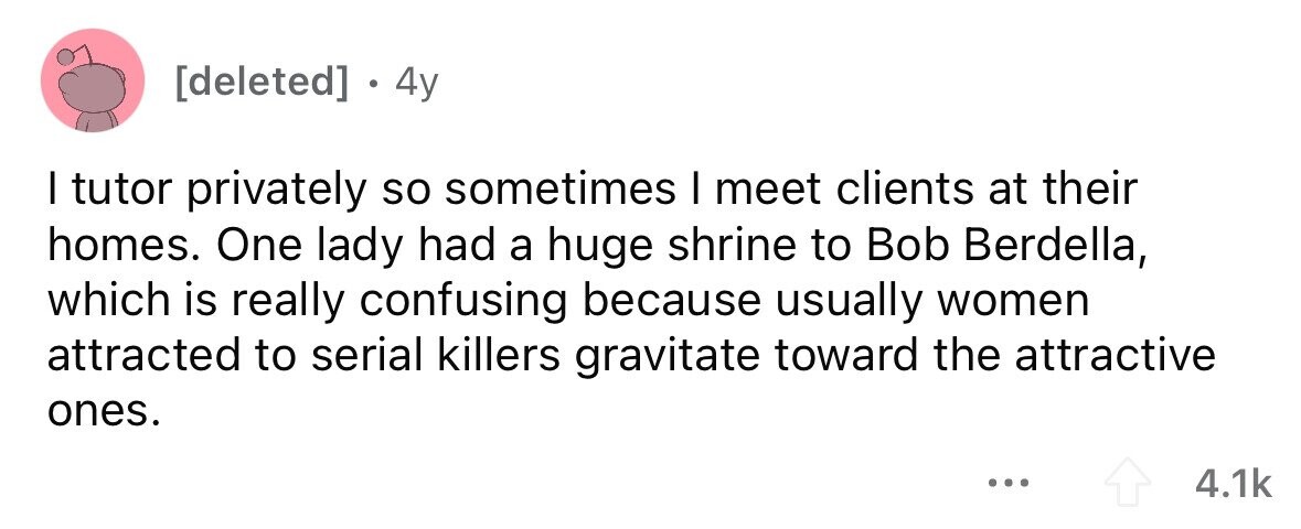 . 4y I tutor privately so sometimes I meet clients at their homes. One lady had a huge shrine to Bob Berdella, which is really confusing because usually women attracted to serial killers gravitate toward the attractive ones. ... 4.1k