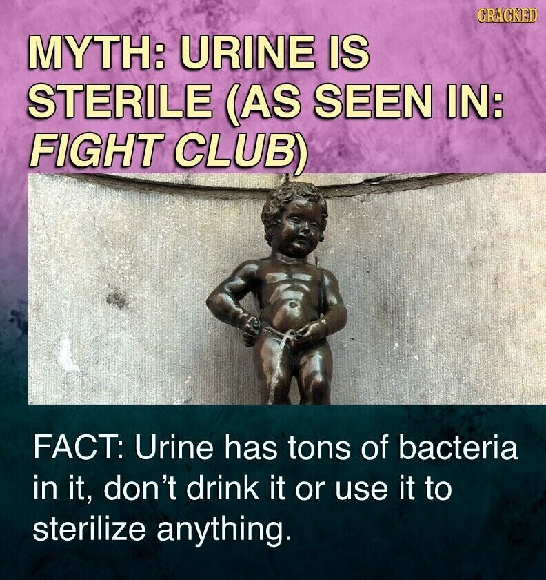 CRACKED MYTH: URINE IS STERILE (AS SEEN IN: FIGHT CLUB) FACT: Urine has tons of bacteria in it, don't drink it or use it to sterilize anything.