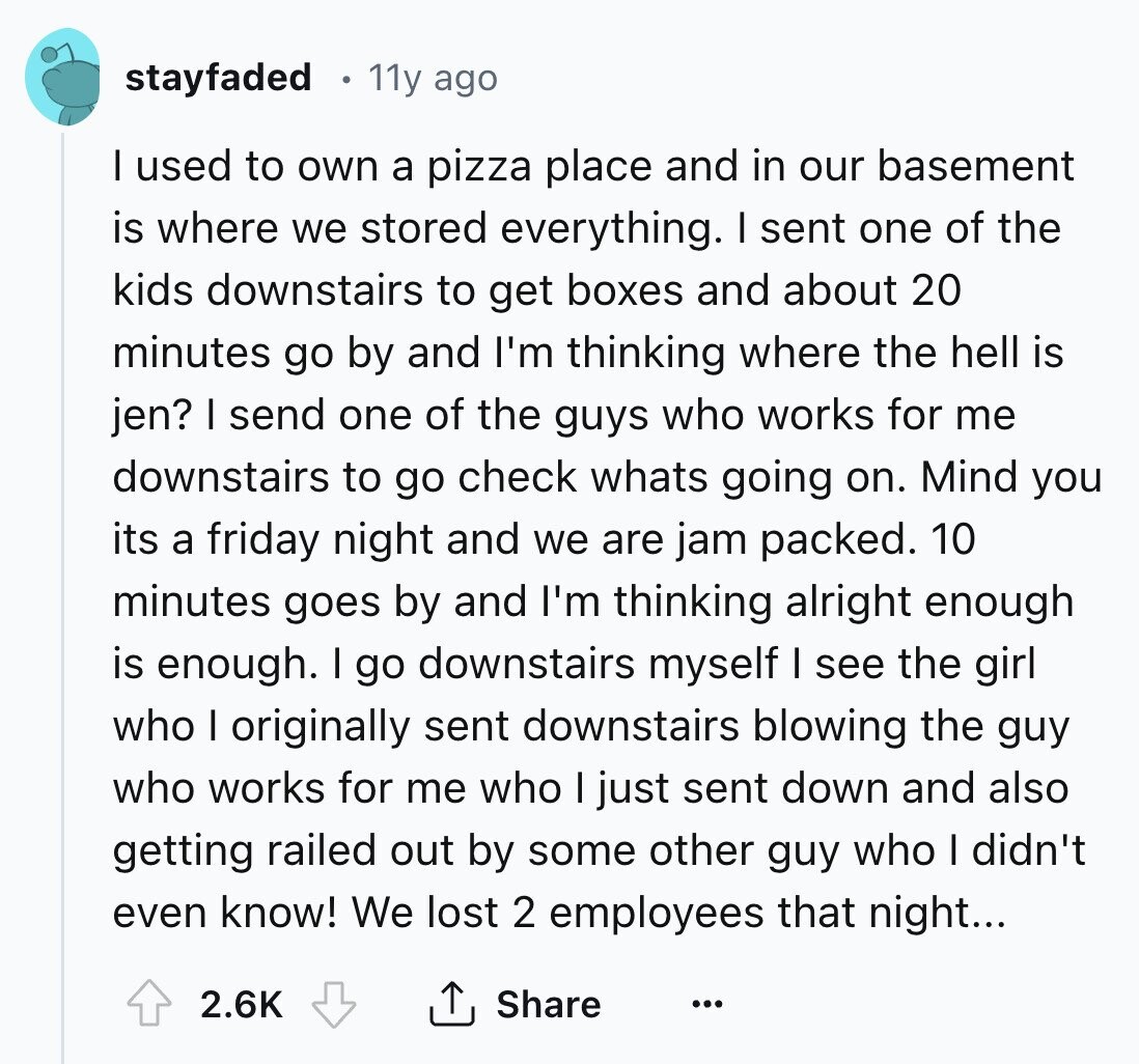 stayfaded 11y ago I used to own a pizza place and in our basement is where we stored everything. I sent one of the kids downstairs to get boxes and about 20 minutes go by and I'm thinking where the hell is jen? I send one of the guys who works for me downstairs to go check whats going on. Mind you its a friday night and we are jam packed. 10 minutes goes by and I'm thinking alright enough is enough. I go downstairs myself I see the girl who I originally sent downstairs blowing the guy who works