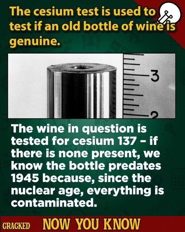 The cesium test is used to test if an old bottle of wine is genuine. 3 The wine in question is tested for cesium 137 - if there is none present, we know the bottle predates 1945 because, since the nuclear age, everything is contaminated. CRACKED NOW YOU KNOW