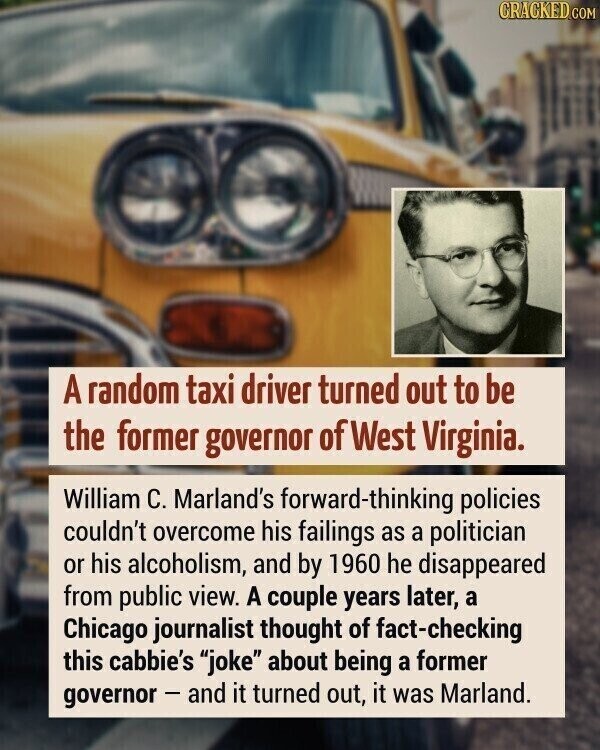 CRACKED.COM A random taxi driver turned out to be the former governor of West Virginia. William C. Marland's forward-thinking policies couldn't overcome his failings as a politician or his alcoholism, and by 1960 he disappeared from public view. A couple years later, a Chicago journalist thought of fact-checking this cabbie's joke about being a former governor - and it turned out, it was Marland.